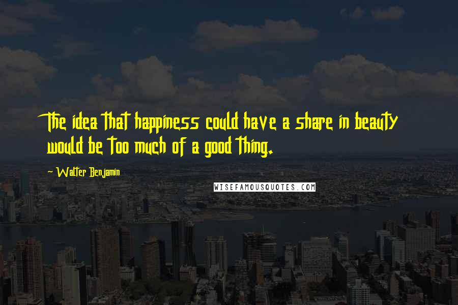 Walter Benjamin Quotes: The idea that happiness could have a share in beauty would be too much of a good thing.