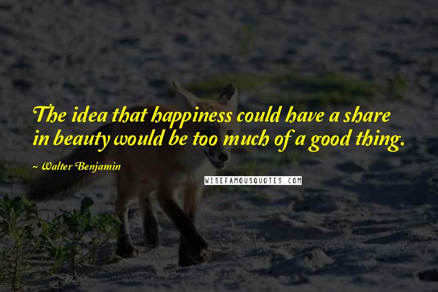 Walter Benjamin Quotes: The idea that happiness could have a share in beauty would be too much of a good thing.