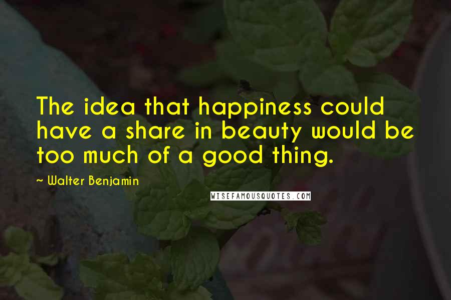 Walter Benjamin Quotes: The idea that happiness could have a share in beauty would be too much of a good thing.