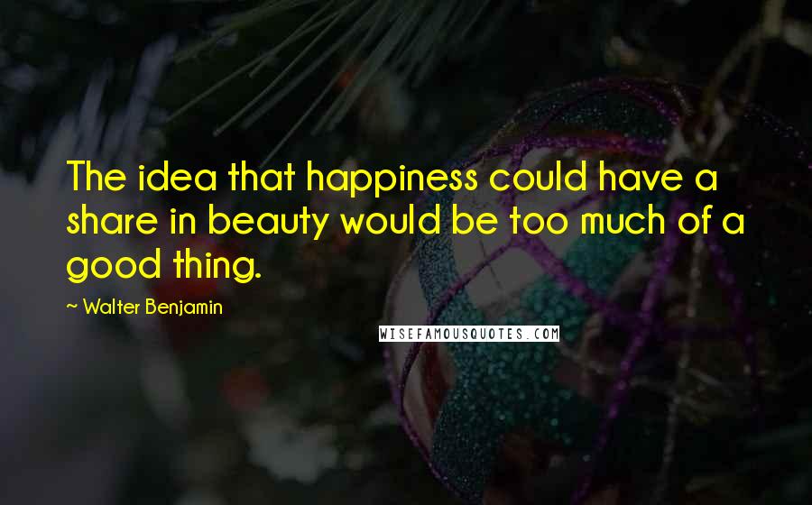 Walter Benjamin Quotes: The idea that happiness could have a share in beauty would be too much of a good thing.