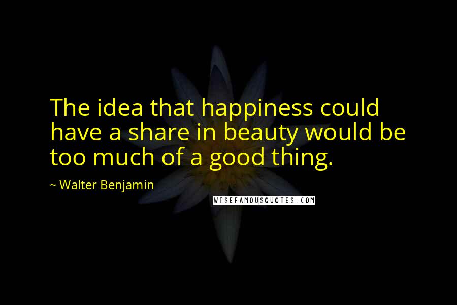 Walter Benjamin Quotes: The idea that happiness could have a share in beauty would be too much of a good thing.