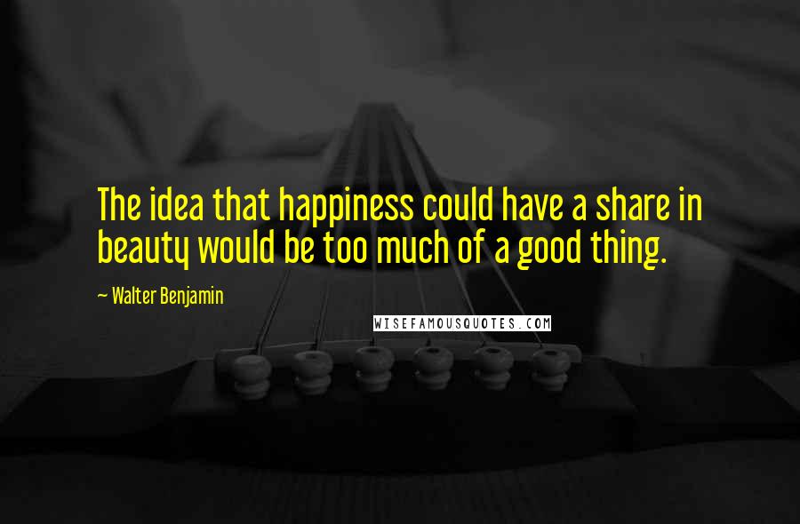 Walter Benjamin Quotes: The idea that happiness could have a share in beauty would be too much of a good thing.