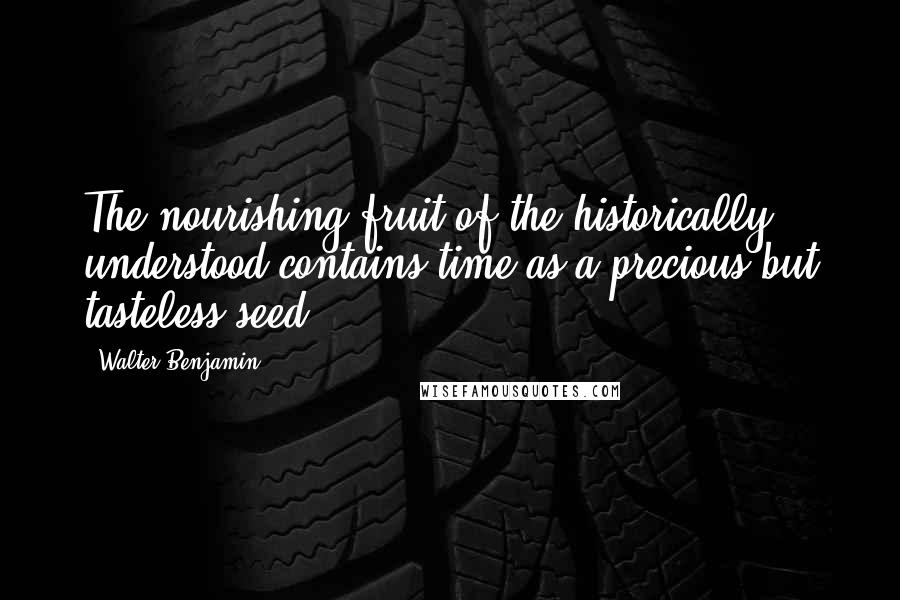 Walter Benjamin Quotes: The nourishing fruit of the historically understood contains time as a precious but tasteless seed.