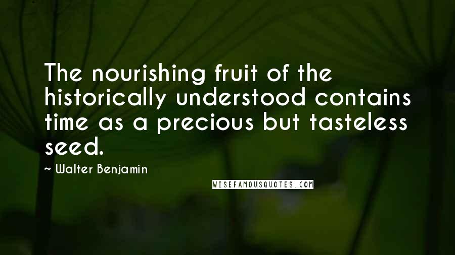 Walter Benjamin Quotes: The nourishing fruit of the historically understood contains time as a precious but tasteless seed.