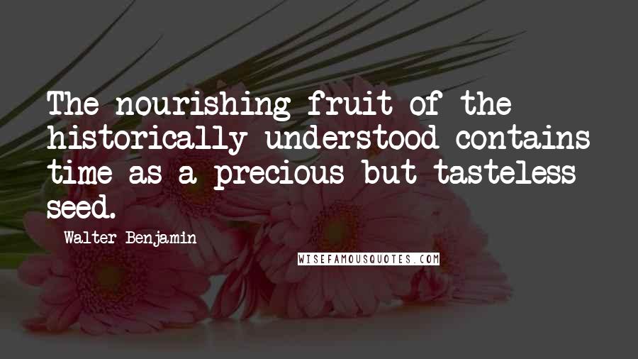 Walter Benjamin Quotes: The nourishing fruit of the historically understood contains time as a precious but tasteless seed.