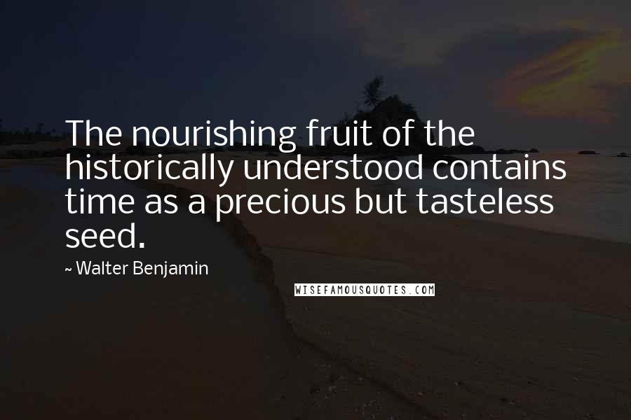 Walter Benjamin Quotes: The nourishing fruit of the historically understood contains time as a precious but tasteless seed.
