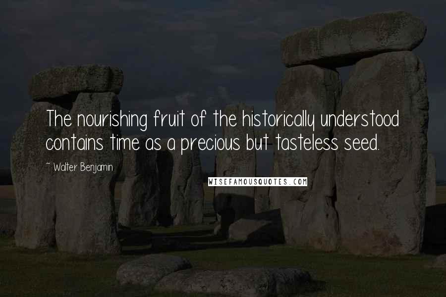 Walter Benjamin Quotes: The nourishing fruit of the historically understood contains time as a precious but tasteless seed.