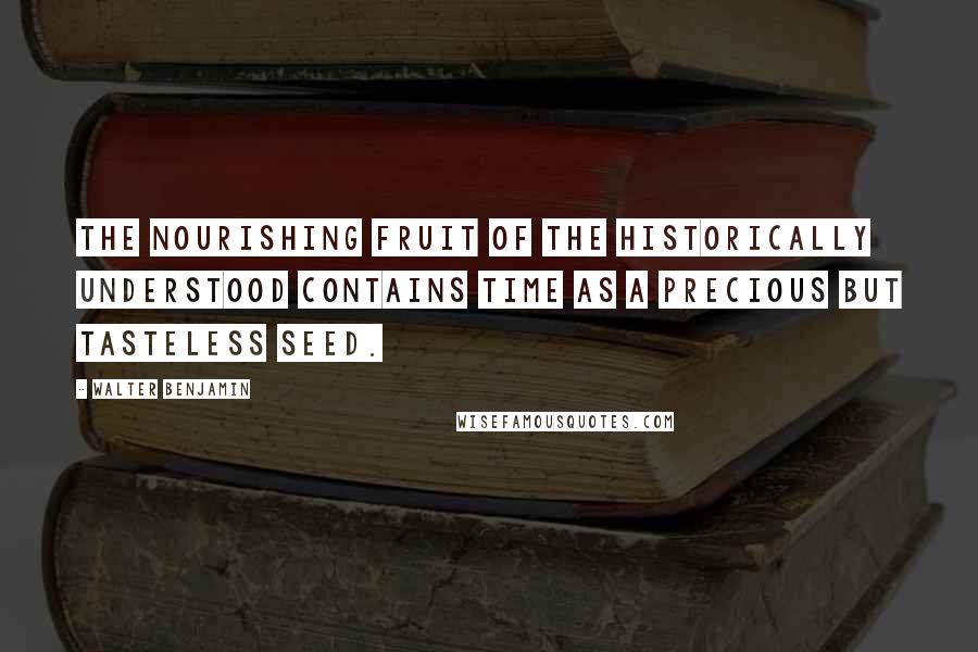 Walter Benjamin Quotes: The nourishing fruit of the historically understood contains time as a precious but tasteless seed.