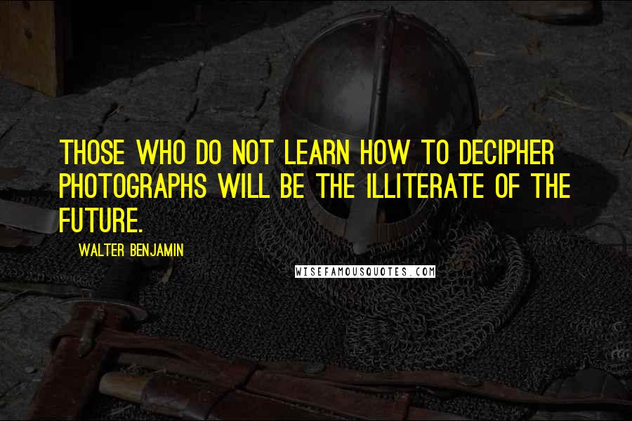 Walter Benjamin Quotes: Those who do not learn how to decipher photographs will be the illiterate of the future.