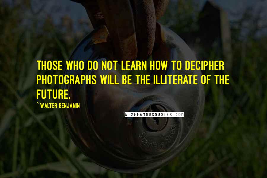 Walter Benjamin Quotes: Those who do not learn how to decipher photographs will be the illiterate of the future.