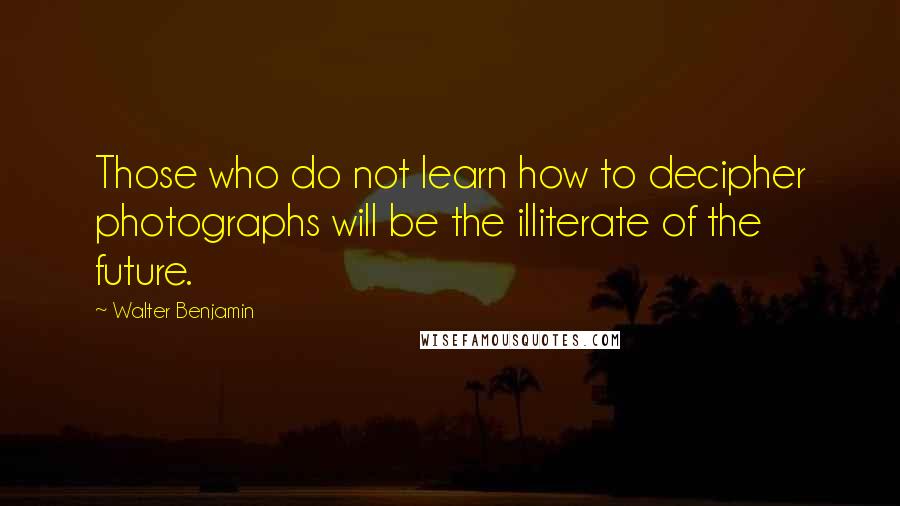 Walter Benjamin Quotes: Those who do not learn how to decipher photographs will be the illiterate of the future.