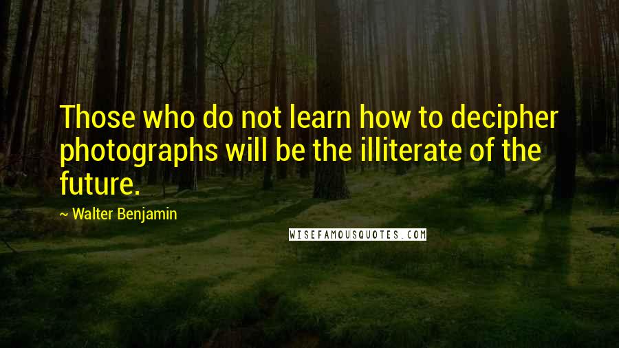 Walter Benjamin Quotes: Those who do not learn how to decipher photographs will be the illiterate of the future.