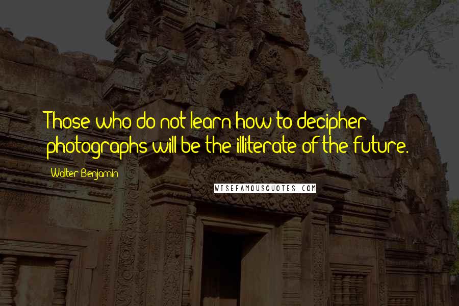 Walter Benjamin Quotes: Those who do not learn how to decipher photographs will be the illiterate of the future.