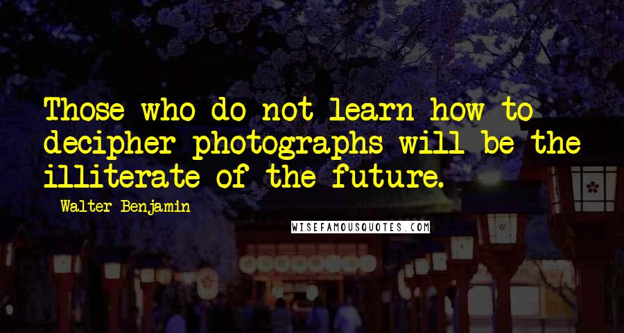 Walter Benjamin Quotes: Those who do not learn how to decipher photographs will be the illiterate of the future.