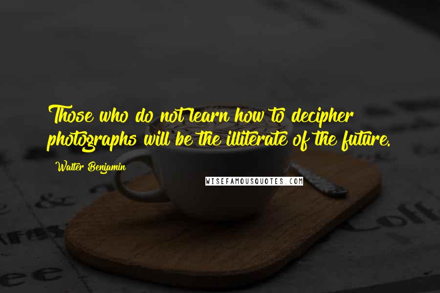 Walter Benjamin Quotes: Those who do not learn how to decipher photographs will be the illiterate of the future.