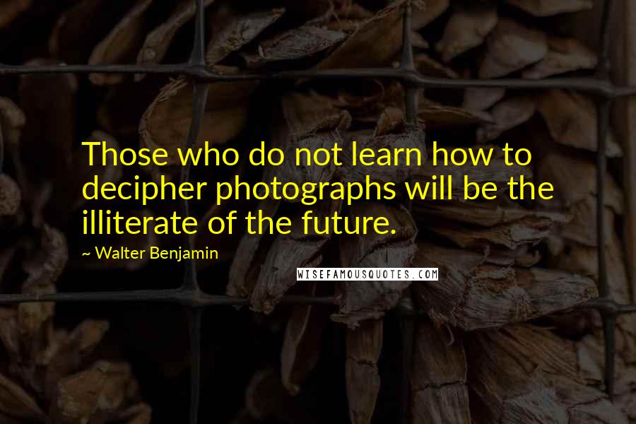 Walter Benjamin Quotes: Those who do not learn how to decipher photographs will be the illiterate of the future.