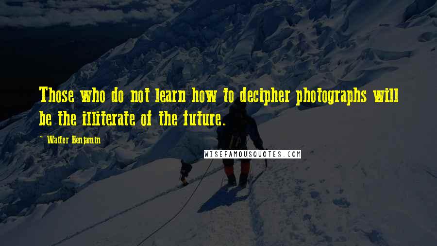 Walter Benjamin Quotes: Those who do not learn how to decipher photographs will be the illiterate of the future.