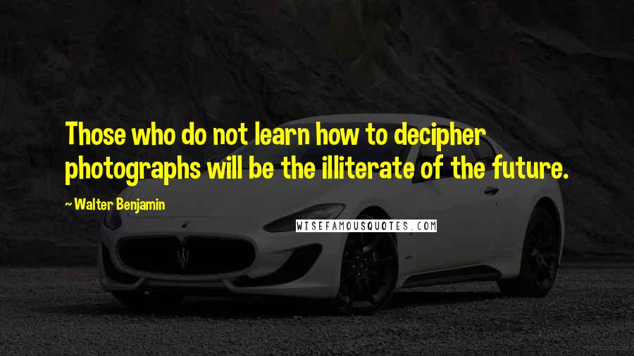 Walter Benjamin Quotes: Those who do not learn how to decipher photographs will be the illiterate of the future.