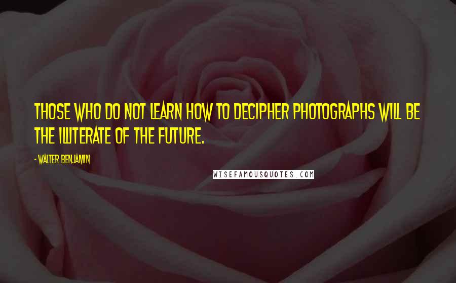 Walter Benjamin Quotes: Those who do not learn how to decipher photographs will be the illiterate of the future.