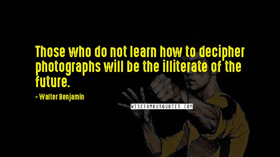 Walter Benjamin Quotes: Those who do not learn how to decipher photographs will be the illiterate of the future.