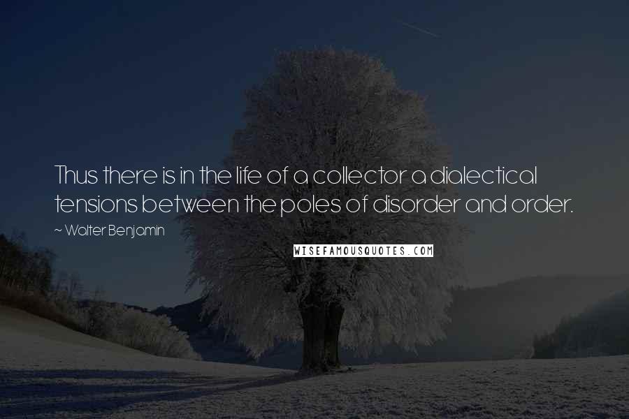 Walter Benjamin Quotes: Thus there is in the life of a collector a dialectical tensions between the poles of disorder and order.