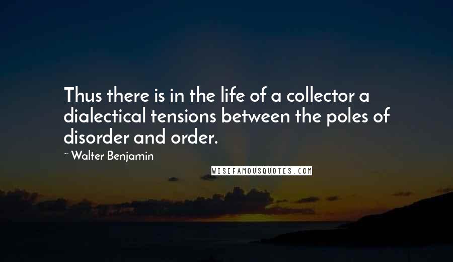 Walter Benjamin Quotes: Thus there is in the life of a collector a dialectical tensions between the poles of disorder and order.