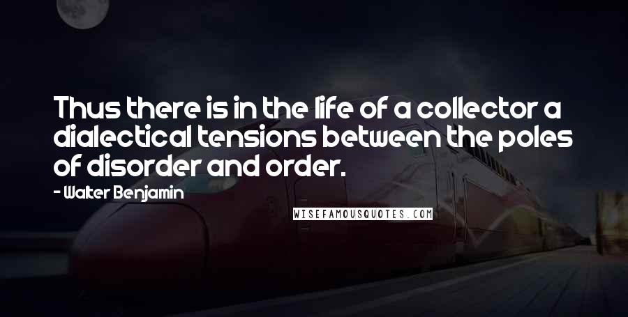 Walter Benjamin Quotes: Thus there is in the life of a collector a dialectical tensions between the poles of disorder and order.