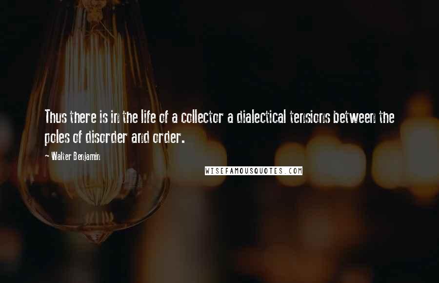 Walter Benjamin Quotes: Thus there is in the life of a collector a dialectical tensions between the poles of disorder and order.