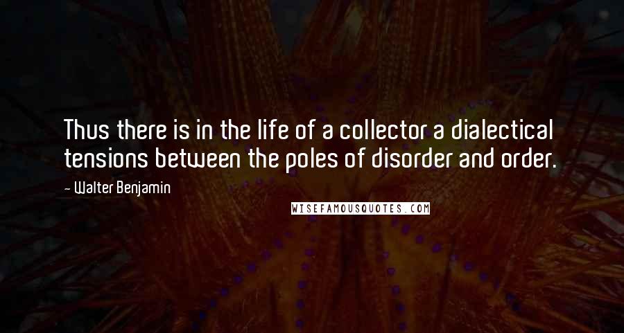 Walter Benjamin Quotes: Thus there is in the life of a collector a dialectical tensions between the poles of disorder and order.