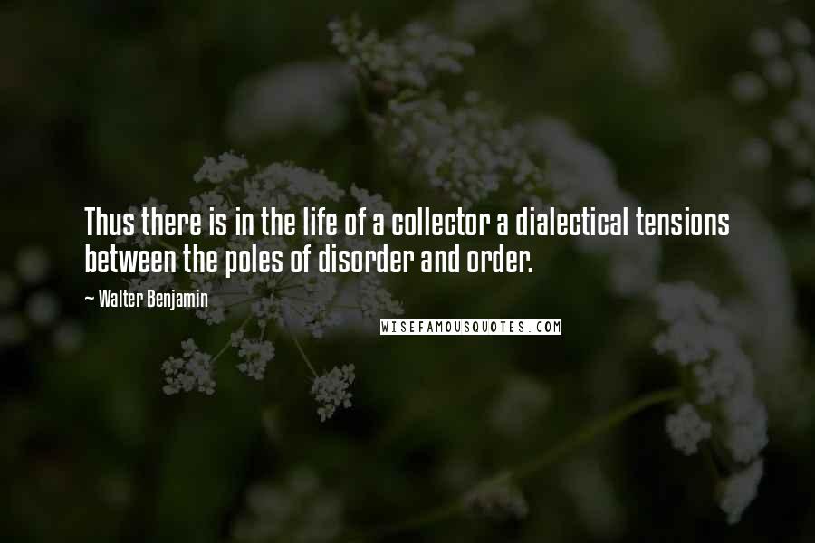 Walter Benjamin Quotes: Thus there is in the life of a collector a dialectical tensions between the poles of disorder and order.