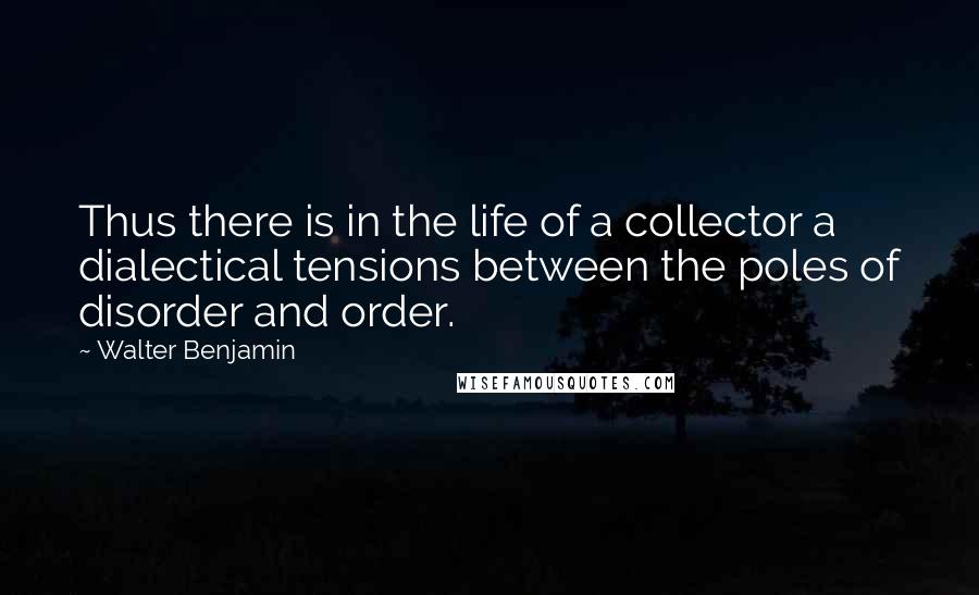 Walter Benjamin Quotes: Thus there is in the life of a collector a dialectical tensions between the poles of disorder and order.