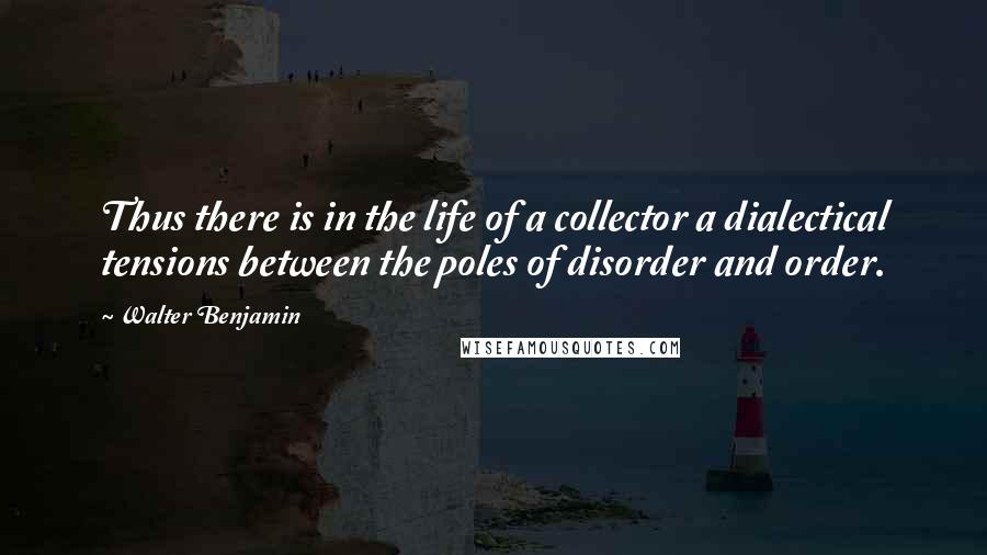 Walter Benjamin Quotes: Thus there is in the life of a collector a dialectical tensions between the poles of disorder and order.