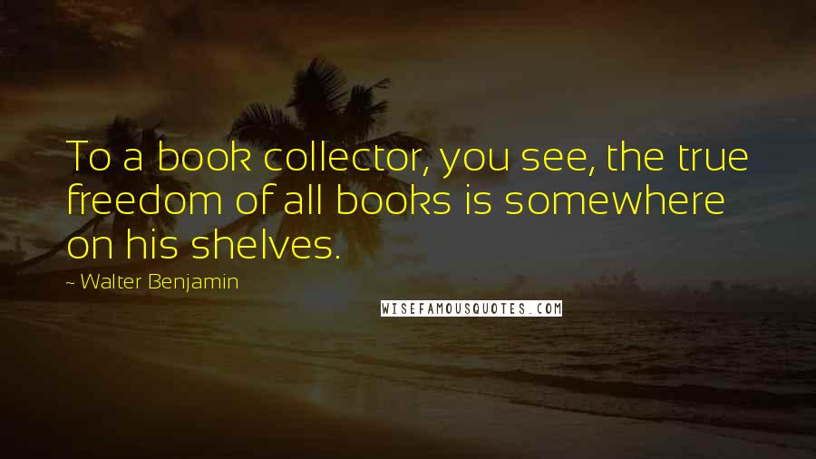 Walter Benjamin Quotes: To a book collector, you see, the true freedom of all books is somewhere on his shelves.