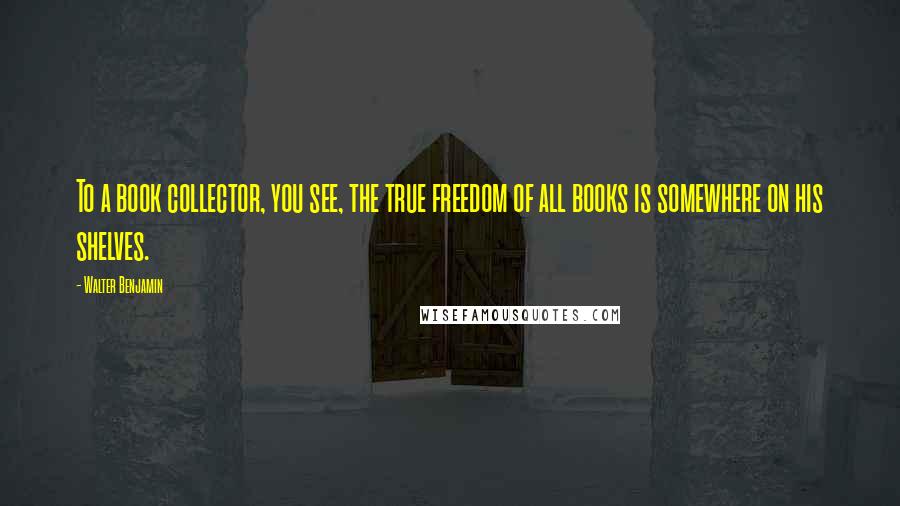 Walter Benjamin Quotes: To a book collector, you see, the true freedom of all books is somewhere on his shelves.