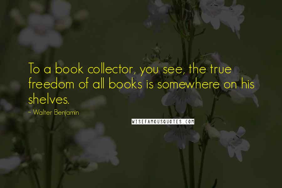 Walter Benjamin Quotes: To a book collector, you see, the true freedom of all books is somewhere on his shelves.