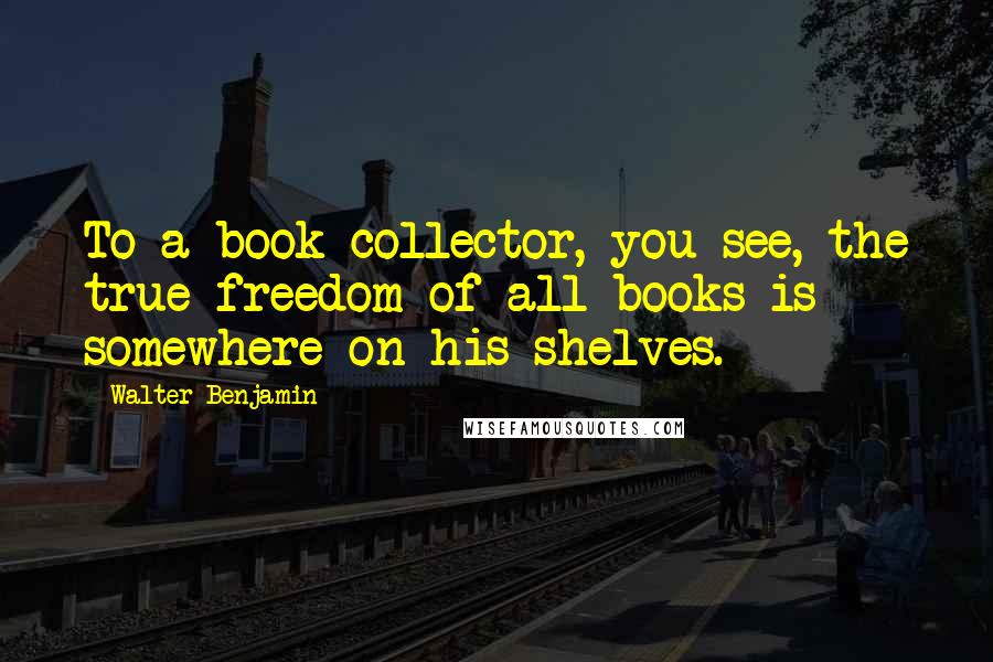 Walter Benjamin Quotes: To a book collector, you see, the true freedom of all books is somewhere on his shelves.