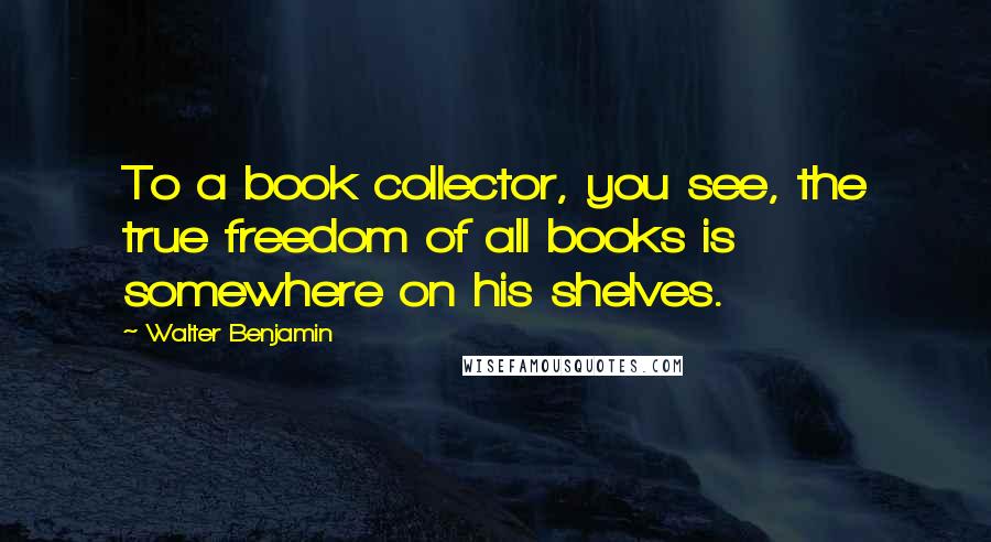 Walter Benjamin Quotes: To a book collector, you see, the true freedom of all books is somewhere on his shelves.