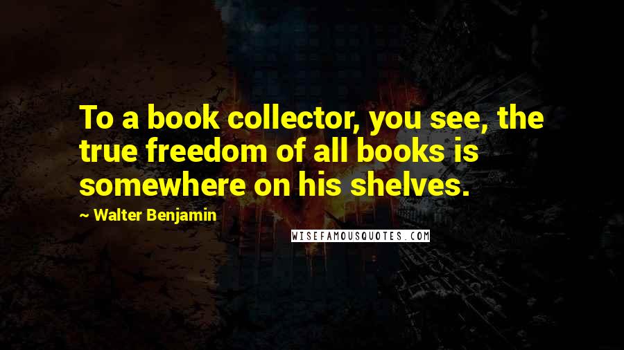 Walter Benjamin Quotes: To a book collector, you see, the true freedom of all books is somewhere on his shelves.