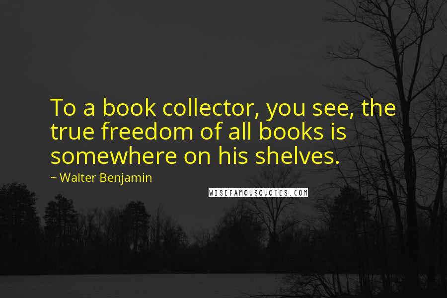 Walter Benjamin Quotes: To a book collector, you see, the true freedom of all books is somewhere on his shelves.