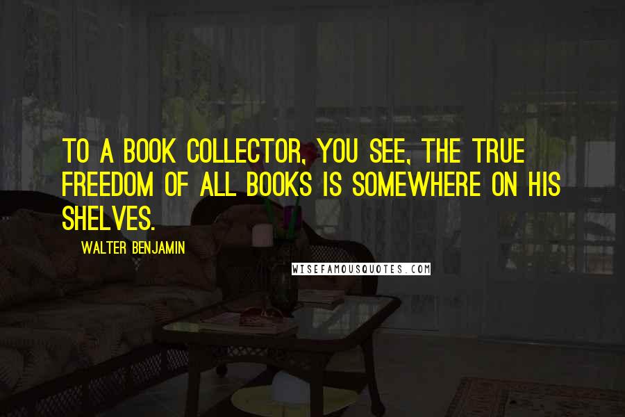 Walter Benjamin Quotes: To a book collector, you see, the true freedom of all books is somewhere on his shelves.