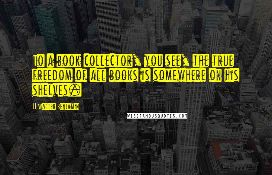 Walter Benjamin Quotes: To a book collector, you see, the true freedom of all books is somewhere on his shelves.