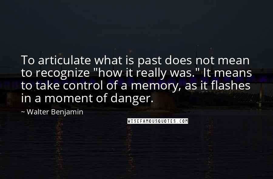 Walter Benjamin Quotes: To articulate what is past does not mean to recognize "how it really was." It means to take control of a memory, as it flashes in a moment of danger.