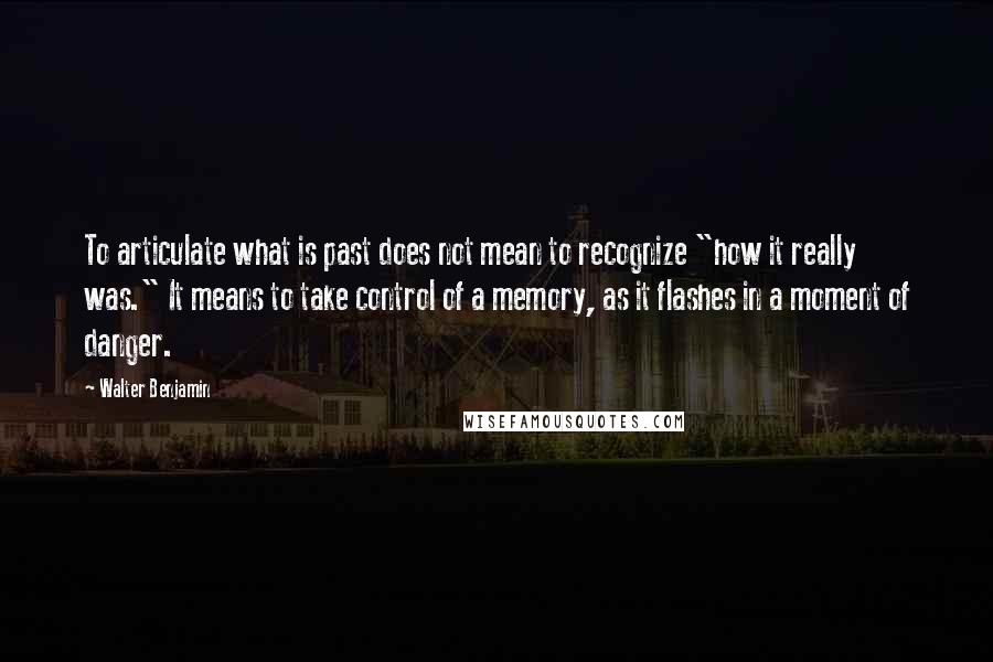 Walter Benjamin Quotes: To articulate what is past does not mean to recognize "how it really was." It means to take control of a memory, as it flashes in a moment of danger.