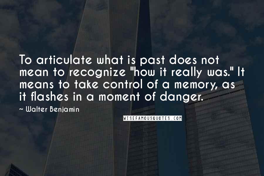 Walter Benjamin Quotes: To articulate what is past does not mean to recognize "how it really was." It means to take control of a memory, as it flashes in a moment of danger.