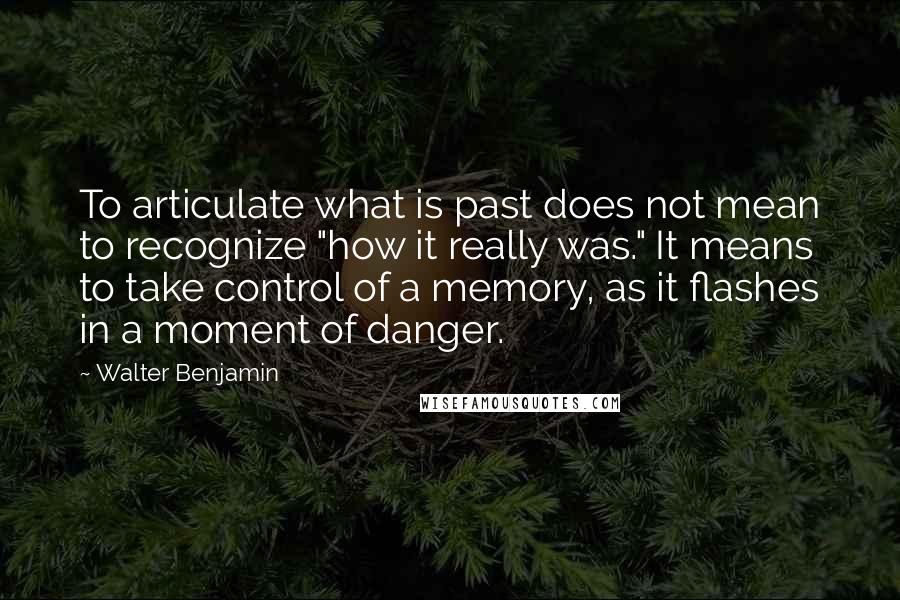 Walter Benjamin Quotes: To articulate what is past does not mean to recognize "how it really was." It means to take control of a memory, as it flashes in a moment of danger.
