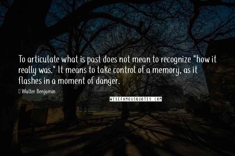 Walter Benjamin Quotes: To articulate what is past does not mean to recognize "how it really was." It means to take control of a memory, as it flashes in a moment of danger.