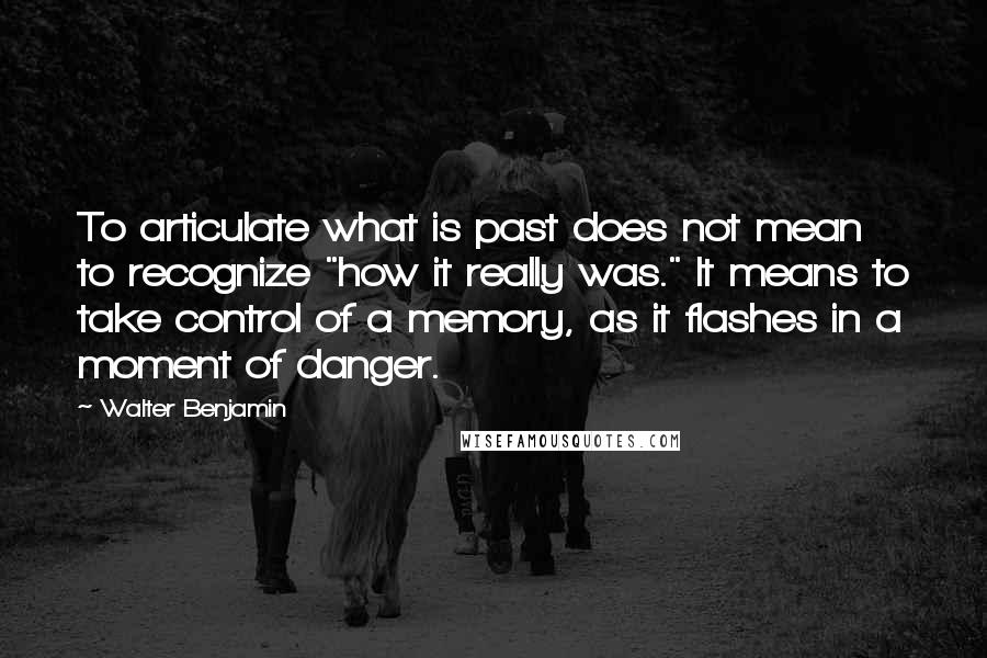 Walter Benjamin Quotes: To articulate what is past does not mean to recognize "how it really was." It means to take control of a memory, as it flashes in a moment of danger.