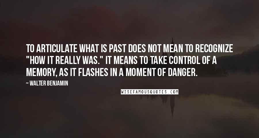 Walter Benjamin Quotes: To articulate what is past does not mean to recognize "how it really was." It means to take control of a memory, as it flashes in a moment of danger.