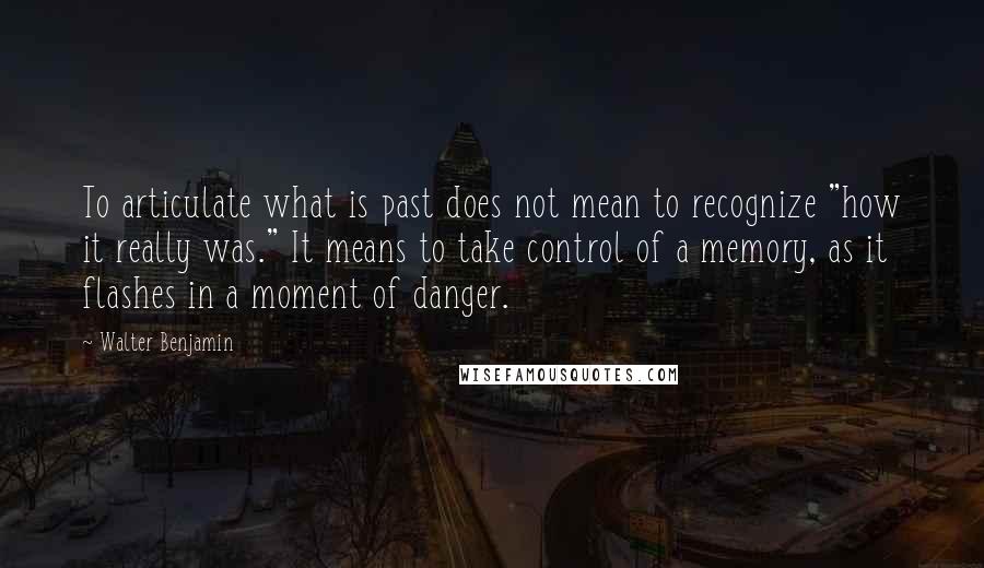 Walter Benjamin Quotes: To articulate what is past does not mean to recognize "how it really was." It means to take control of a memory, as it flashes in a moment of danger.