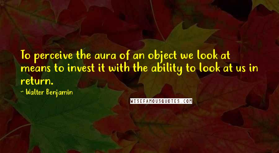 Walter Benjamin Quotes: To perceive the aura of an object we look at means to invest it with the ability to look at us in return.